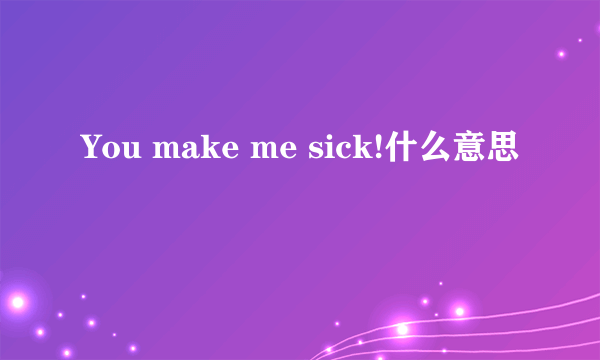 You make me sick!什么意思