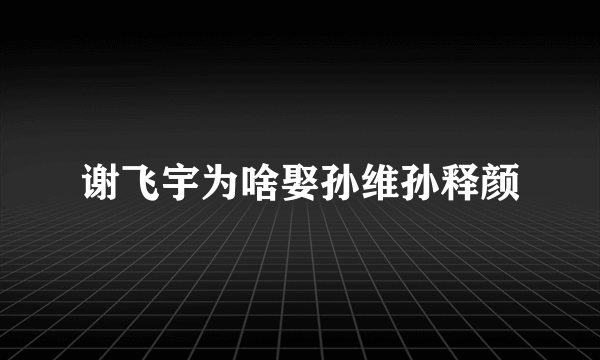 谢飞宇为啥娶孙维孙释颜