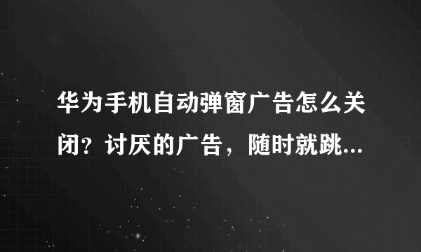 华为手机自动弹窗广告怎么关闭？讨厌的广告，随时就跳出来了怎办？