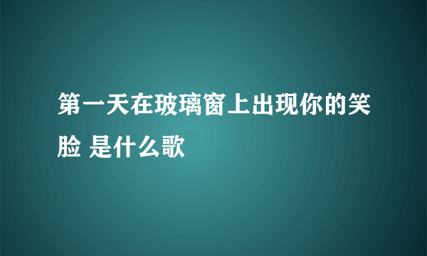 第一天在玻璃窗上出现你的笑脸 是什么歌