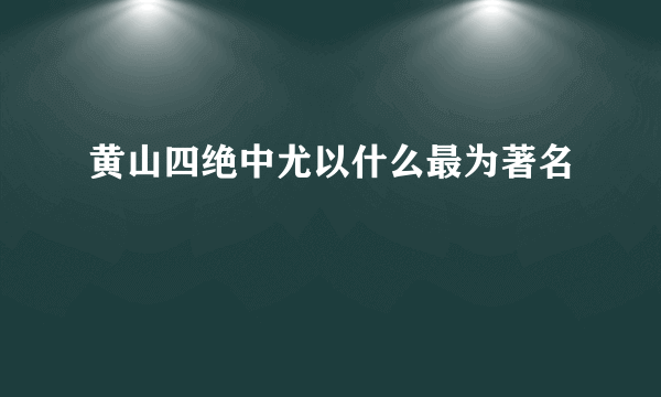 黄山四绝中尤以什么最为著名