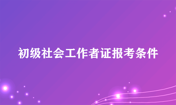 初级社会工作者证报考条件