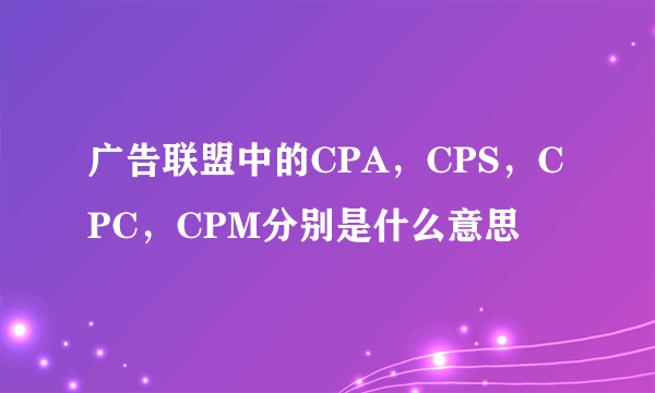 广告联盟中的CPA，CPS，CPC，CPM分别是什么意思