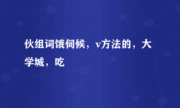 伙组词饿伺候，v方法的，大 学城，吃