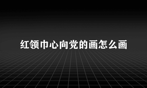 红领巾心向党的画怎么画