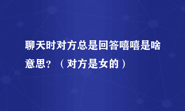 聊天时对方总是回答嘻嘻是啥意思？（对方是女的）