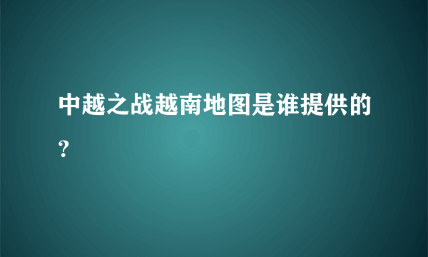 中越之战越南地图是谁提供的？