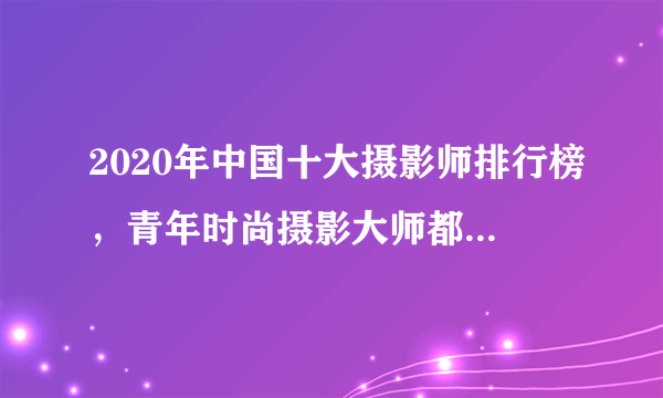 2020年中国十大摄影师排行榜，青年时尚摄影大师都有谁？最新的