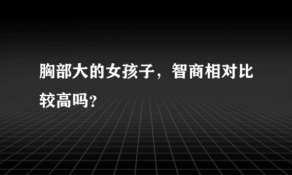 胸部大的女孩子，智商相对比较高吗？