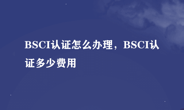 BSCI认证怎么办理，BSCI认证多少费用