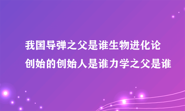 我国导弹之父是谁生物进化论创始的创始人是谁力学之父是谁