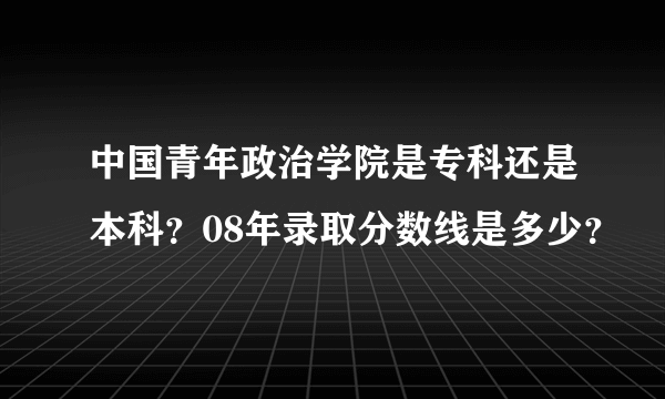 中国青年政治学院是专科还是本科？08年录取分数线是多少？