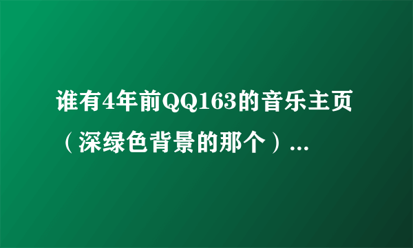 谁有4年前QQ163的音乐主页（深绿色背景的那个） 想找以前的歌曲 希望各位大虾帮下忙