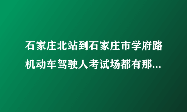 石家庄北站到石家庄市学府路机动车驾驶人考试场都有那几路公交车！地