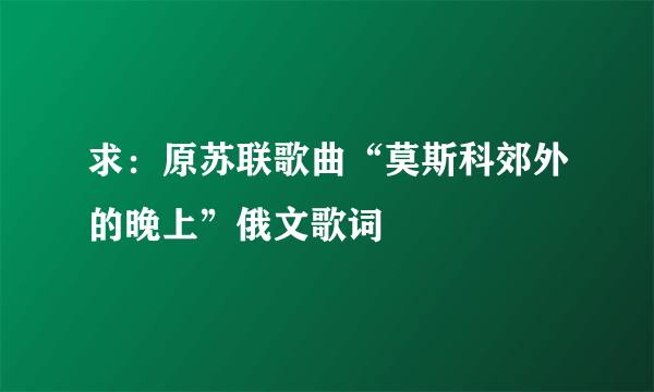 求：原苏联歌曲“莫斯科郊外的晚上”俄文歌词