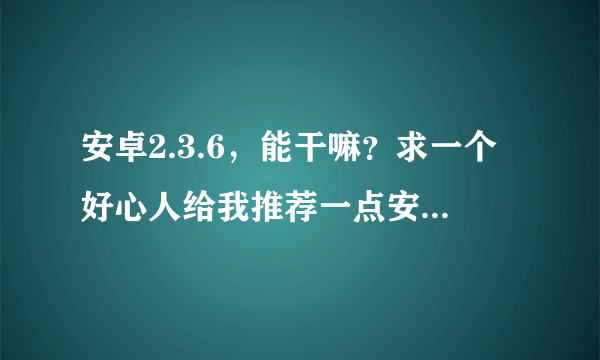 安卓2.3.6，能干嘛？求一个好心人给我推荐一点安卓2.3.6的软件