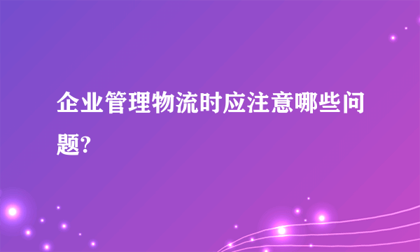 企业管理物流时应注意哪些问题?