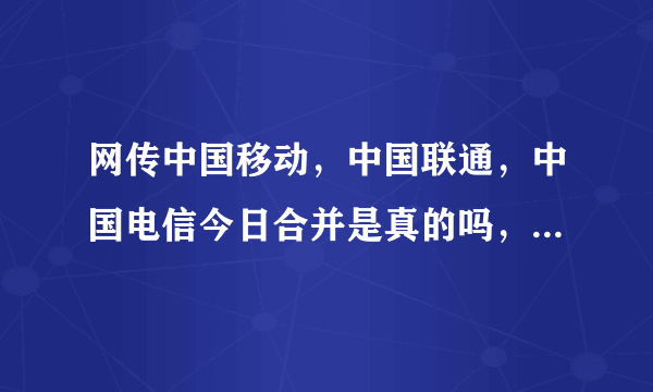 网传中国移动，中国联通，中国电信今日合并是真的吗，有内部人员吗？