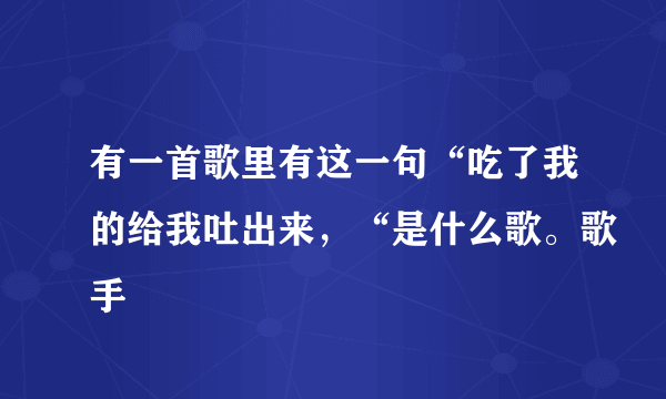 有一首歌里有这一句“吃了我的给我吐出来，“是什么歌。歌手