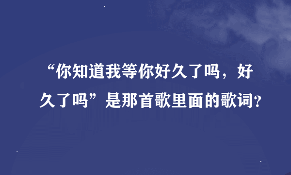 “你知道我等你好久了吗，好久了吗”是那首歌里面的歌词？