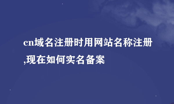 cn域名注册时用网站名称注册,现在如何实名备案