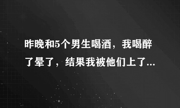 昨晚和5个男生喝酒，我喝醉了晕了，结果我被他们上了，他们今天早上一直说他们喝醉了才上我的一直和我？