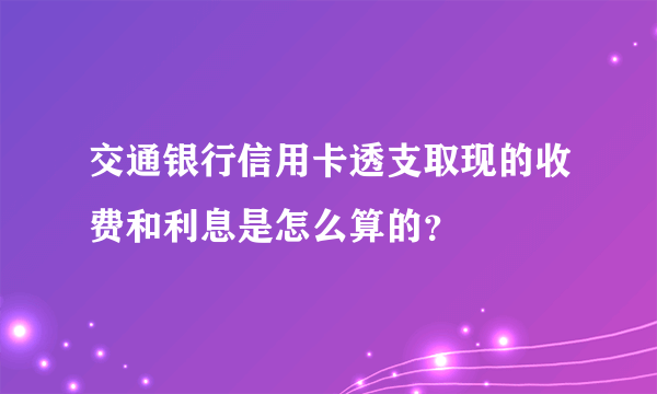 交通银行信用卡透支取现的收费和利息是怎么算的？