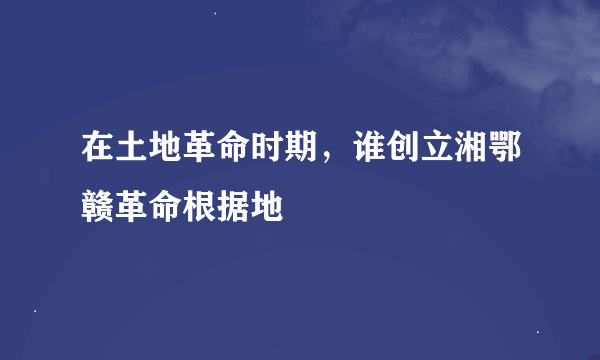 在土地革命时期，谁创立湘鄂赣革命根据地