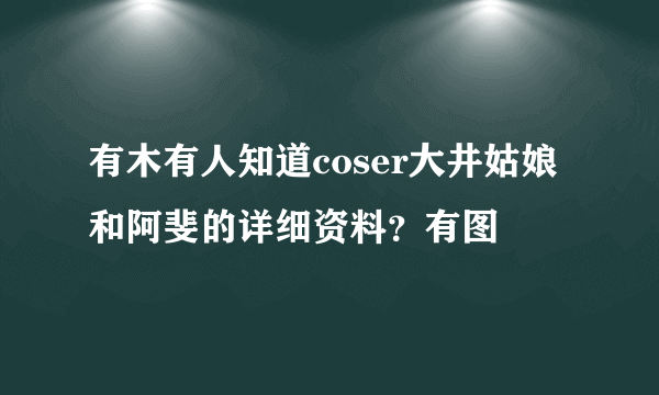 有木有人知道coser大井姑娘和阿斐的详细资料？有图