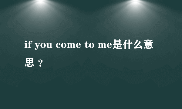 if you come to me是什么意思 ？