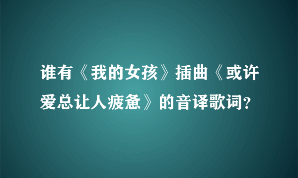 谁有《我的女孩》插曲《或许爱总让人疲惫》的音译歌词？