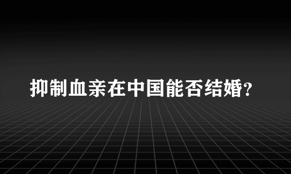 抑制血亲在中国能否结婚？