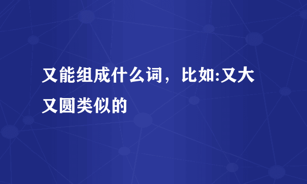 又能组成什么词，比如:又大又圆类似的