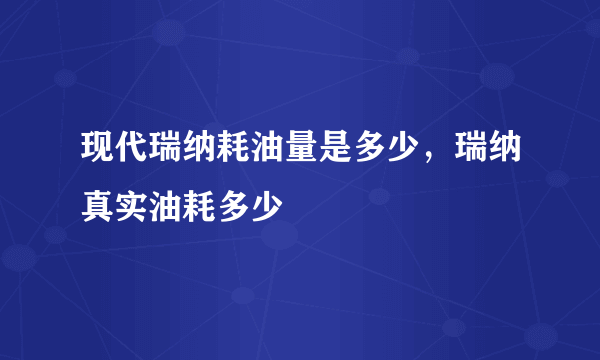 现代瑞纳耗油量是多少，瑞纳真实油耗多少