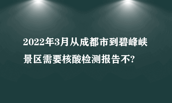 2022年3月从成都市到碧峰峡景区需要核酸检测报告不?