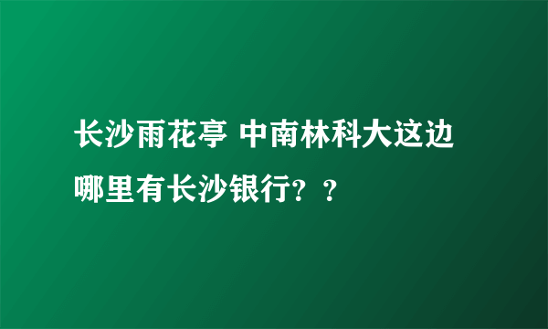 长沙雨花亭 中南林科大这边哪里有长沙银行？？