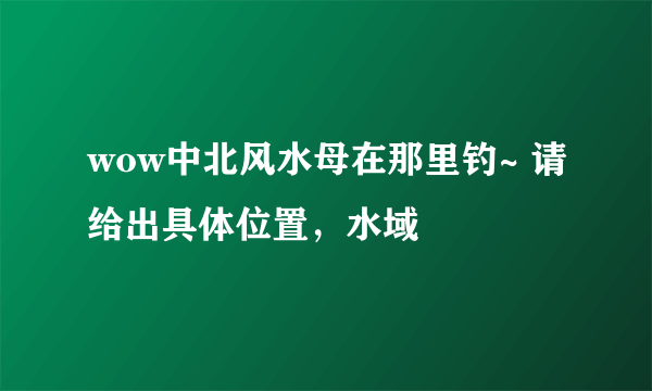 wow中北风水母在那里钓~ 请给出具体位置，水域