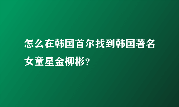 怎么在韩国首尔找到韩国著名女童星金柳彬？