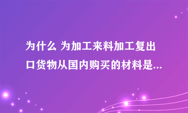 为什么 为加工来料加工复出口货物从国内购买的材料是不能抵税的，但进料加工复出口的可以？？？