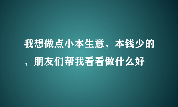 我想做点小本生意，本钱少的，朋友们帮我看看做什么好