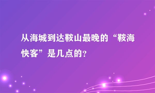 从海城到达鞍山最晚的“鞍海快客”是几点的？