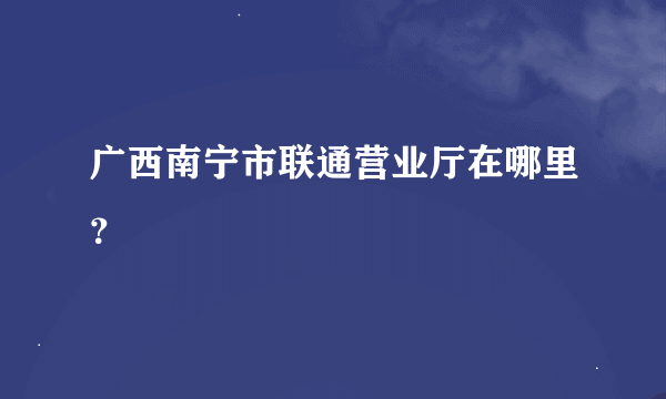 广西南宁市联通营业厅在哪里？