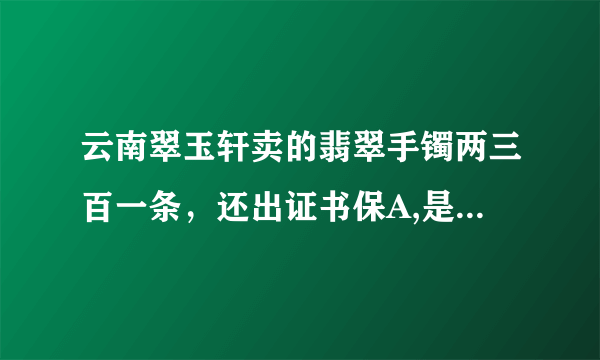 云南翠玉轩卖的翡翠手镯两三百一条，还出证书保A,是真的吗？