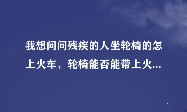 我想问问残疾的人坐轮椅的怎上火车，轮椅能否能带上火车，是电动的那种轮椅，有没有残疾人的通道？