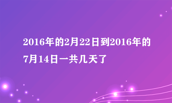 2016年的2月22日到2016年的7月14日一共几天了