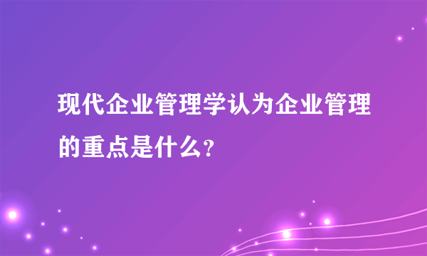 现代企业管理学认为企业管理的重点是什么？