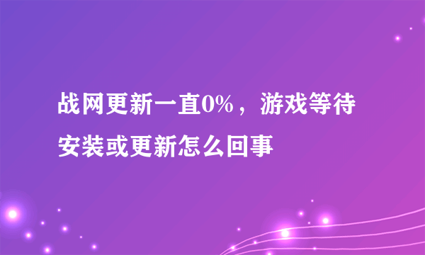 战网更新一直0%，游戏等待安装或更新怎么回事