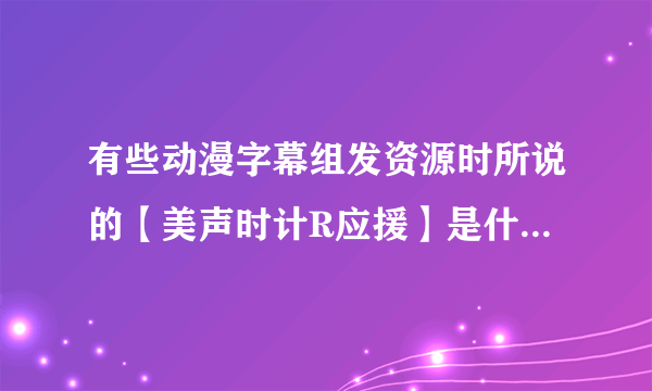 有些动漫字幕组发资源时所说的【美声时计R应援】是什么意思,里面还有一个美声时计PC移植版,什么来的?