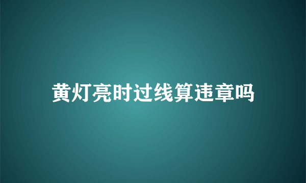 黄灯亮时过线算违章吗