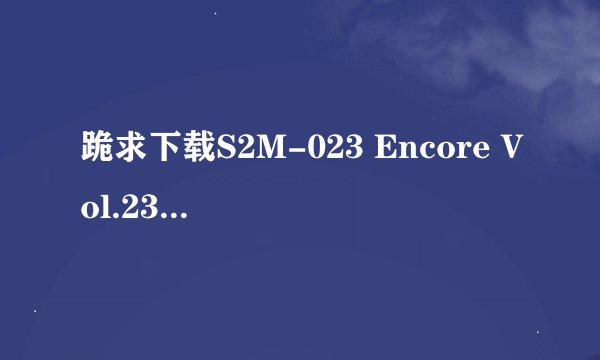 跪求下载S2M-023 Encore Vol.23 川本Serika-AVI种子的网址求大神分享